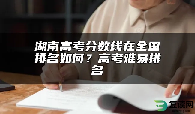 湖南高考分数线在全国排名如何？高考难易排名