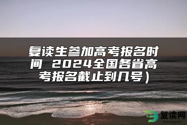 复读生参加高考报名时间 2024全国各省高考报名截止到几号）