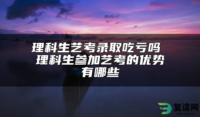 理科生艺考录取吃亏吗 理科生参加艺考的优势有哪些