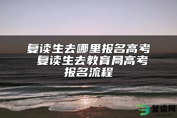 复读生去哪里报名高考 复读生去教育局高考报名流程