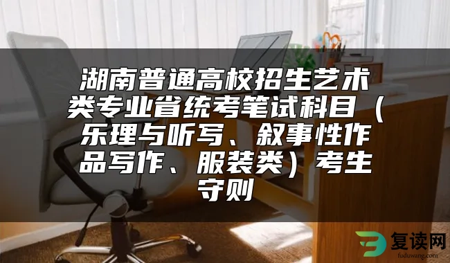 湖南普通高校招生艺术类专业省统考笔试科目（乐理与听写、叙事性作品写作、服装类）考生守则