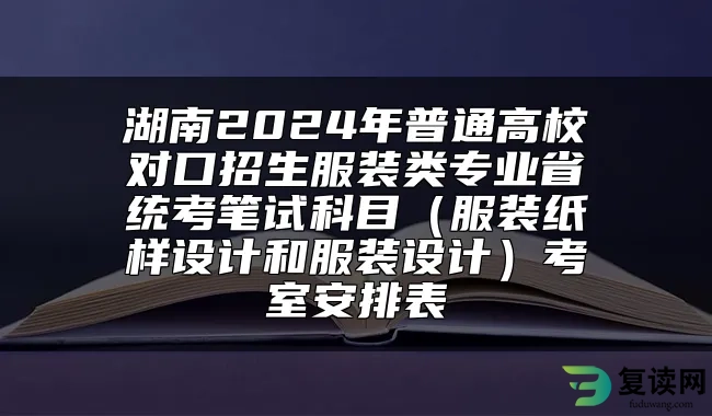 湖南2024年普通高校对口招生服装类专业省统考笔试科目（服装纸样设计和服装设计）考室安排表