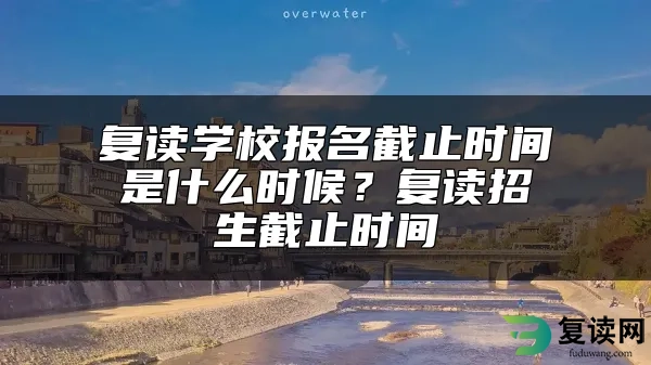 复读学校报名截止时间是什么时候？复读招生截止时间