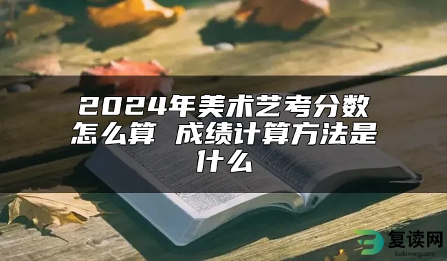 2024年美术艺考分数怎么算 成绩计算方法是什么