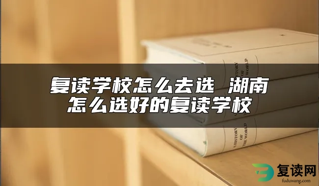 复读学校怎么去选 湖南怎么选好的复读学校