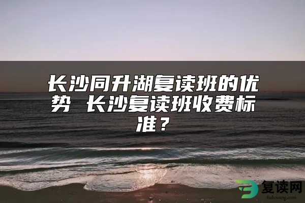 长沙同升湖复读班的优势 长沙复读班收费标准？