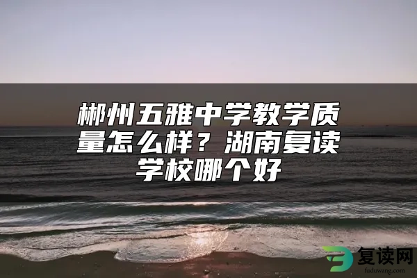 郴州五雅中学教学质量怎么样？湖南复读学校哪个好