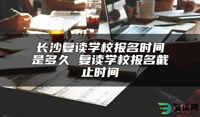 长沙复读学校报名时间是多久 复读学校报名截止时间