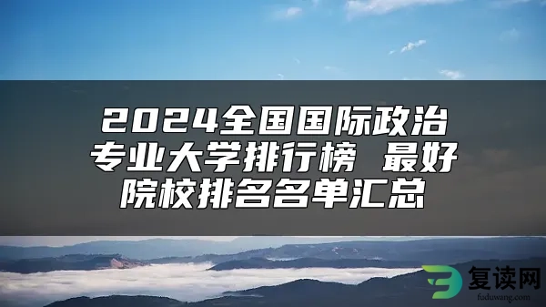 2024全国国际政治专业大学排行榜 最好院校排名名单汇总