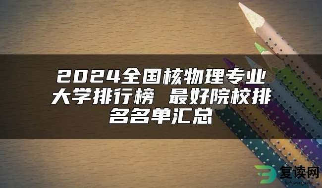 2024全国核物理专业大学排行榜 最好院校排名名单汇总