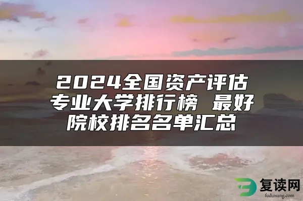 2024全国资产评估专业大学排行榜 最好院校排名名单汇总