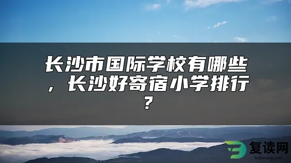 长沙市国际学校有哪些，长沙好寄宿小学排行？