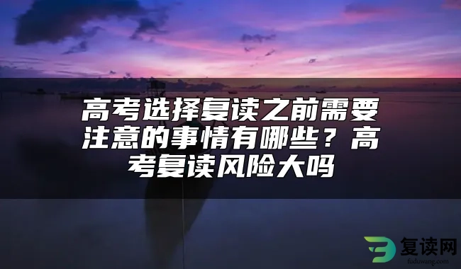 高考选择复读之前需要注意的事情有哪些？高考复读风险大吗