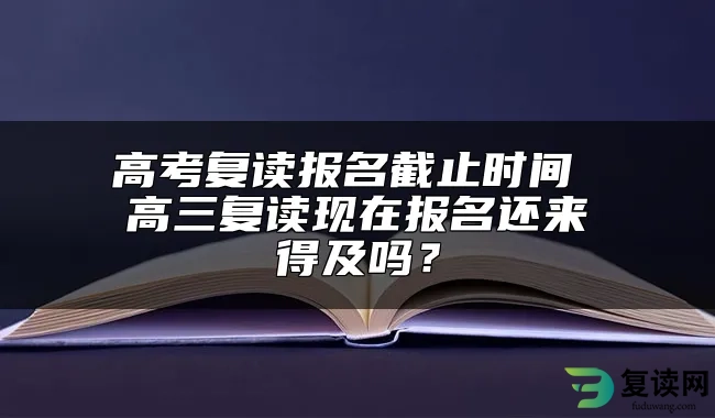 高考复读报名截止时间 高三复读现在报名还来得及吗？