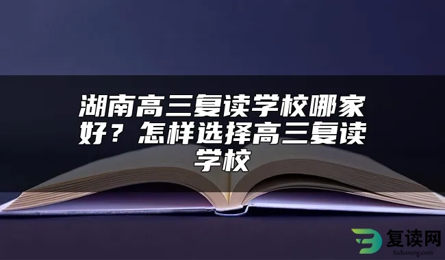 湖南高三复读学校哪家好？怎样选择高三复读学校