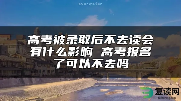 高考被录取后不去读会有什么影响 高考报名了可以不去吗