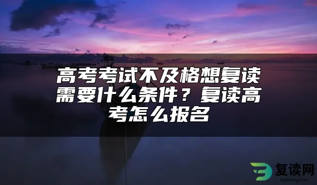 高考考试不及格想复读需要什么条件？复读高考怎么报名