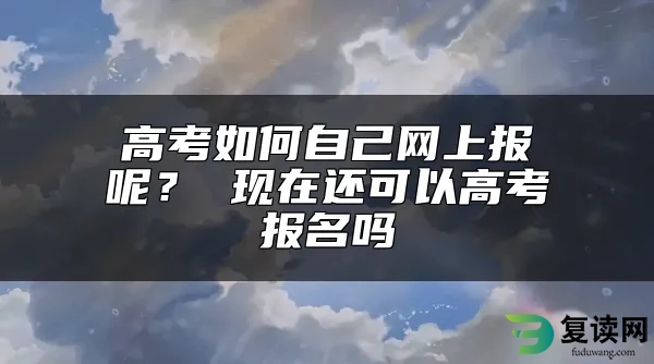 高考如何自己网上报呢？ 现在还可以高考报名吗