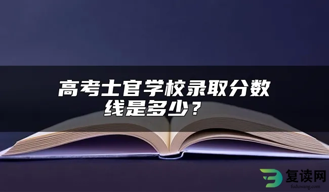 高考士官学校录取分数线是多少？ 