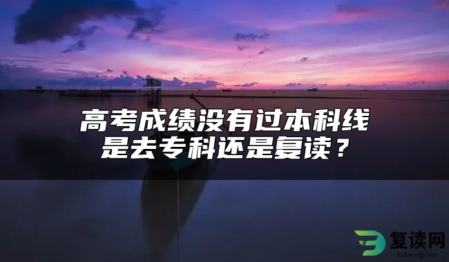 高考成绩没有过本科线是去专科还是复读？