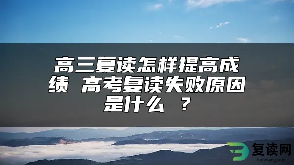 高三复读怎样提高成绩 高考复读失败原因是什么 ？