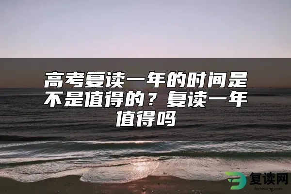 高考复读一年的时间是不是值得的？复读一年值得吗