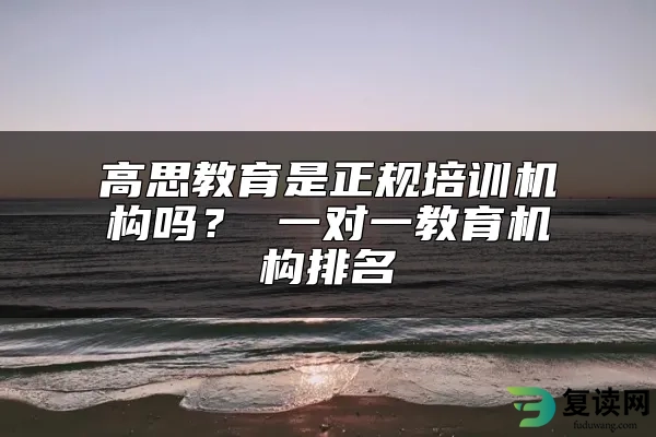 高思教育是正规培训机构吗？ 一对一教育机构排名