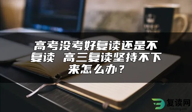 高考没考好复读还是不复读 高三复读坚持不下来怎么办？