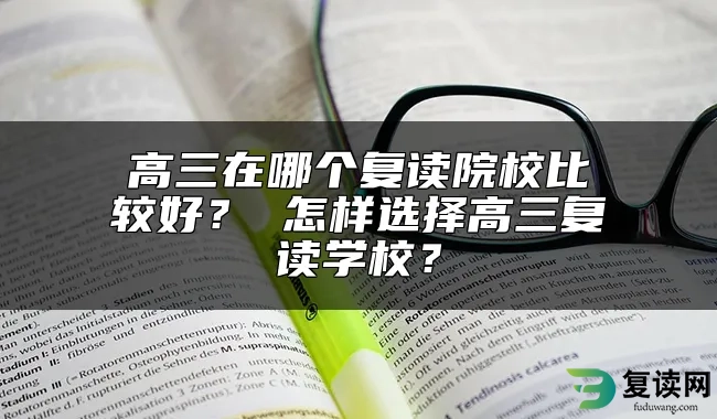 高三在哪个复读院校比较好？ 怎样选择高三复读学校？