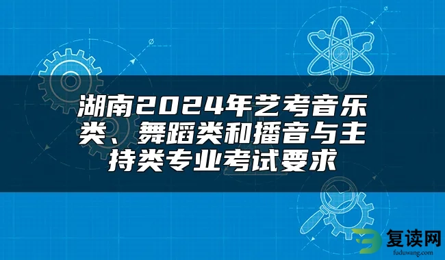 湖南2024年艺考音乐类、舞蹈类和播音与主持类专业考试要求