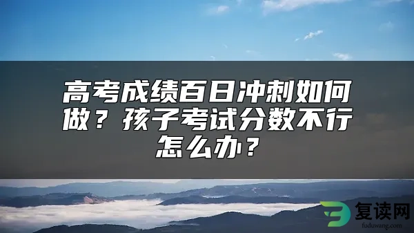 高考成绩百日冲刺如何做？孩子考试分数不行怎么办？