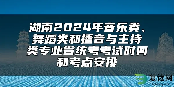 湖南2024年音乐类、舞蹈类和播音与主持类专业省统考考试时间和考点安排