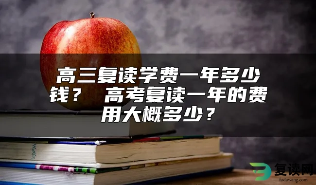 高三复读学费一年多少钱？ 高考复读一年的费用大概多少？