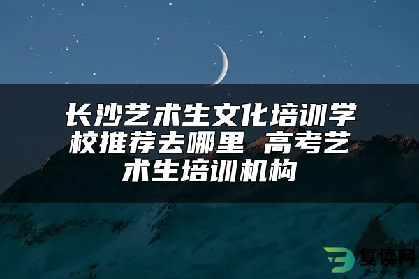 长沙艺术生文化培训学校推荐去哪里 高考艺术生培训机构