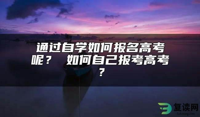 通过自学如何报名高考呢？ 如何自己报考高考？