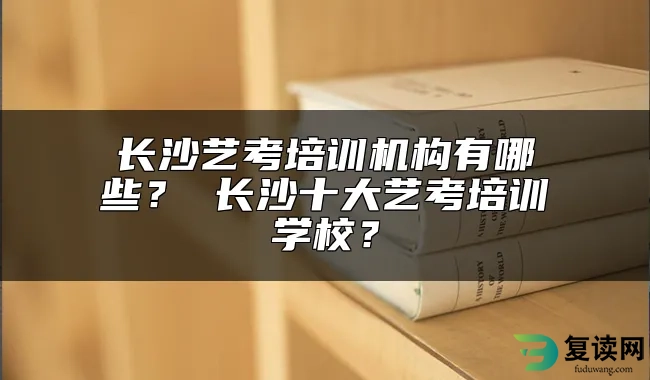 长沙艺考培训机构有哪些？ 长沙十大艺考培训学校？