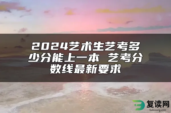 2024艺术生艺考多少分能上一本 艺考分数线最新要求