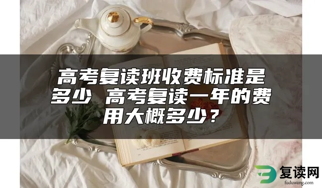 高考复读班收费标准是多少 高考复读一年的费用大概多少？