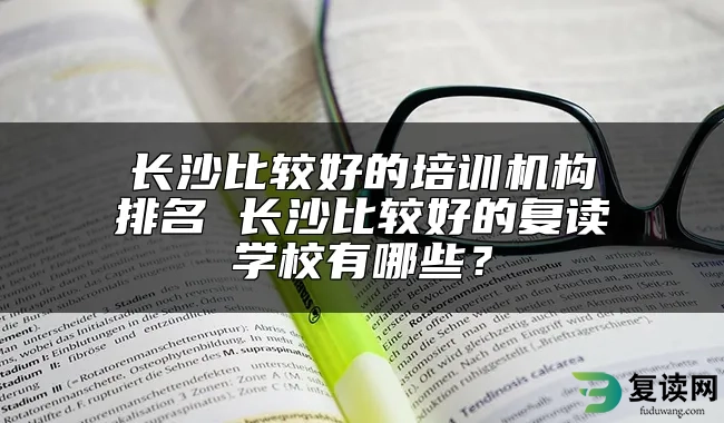 长沙比较好的培训机构排名 长沙比较好的复读学校有哪些？