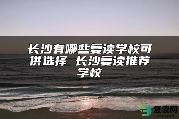 长沙有哪些复读学校可供选择 长沙复读推荐学校