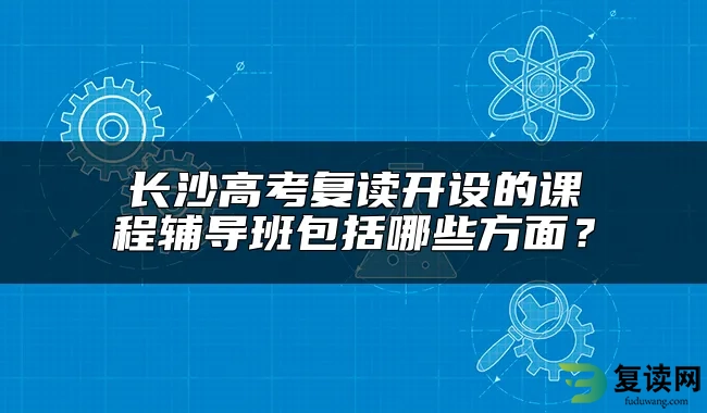 长沙高考复读开设的课程辅导班包括哪些方面？