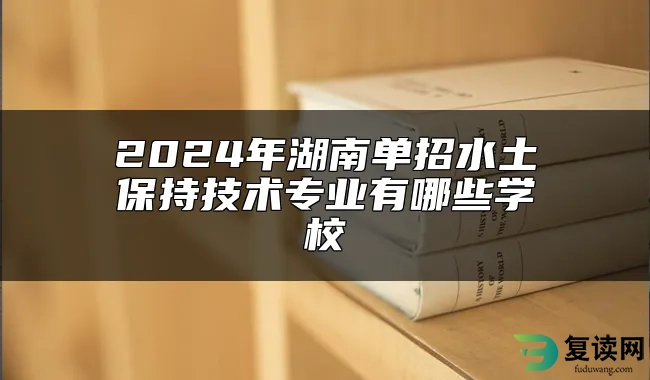 2024年湖南单招水土保持技术专业有哪些学校