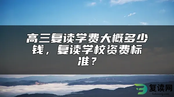 高三复读学费大概多少钱，复读学校资费标准？