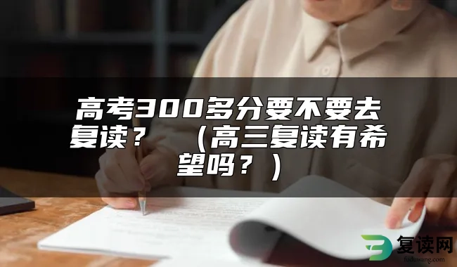 高考300多分要不要去复读？ （高三复读有希望吗？）