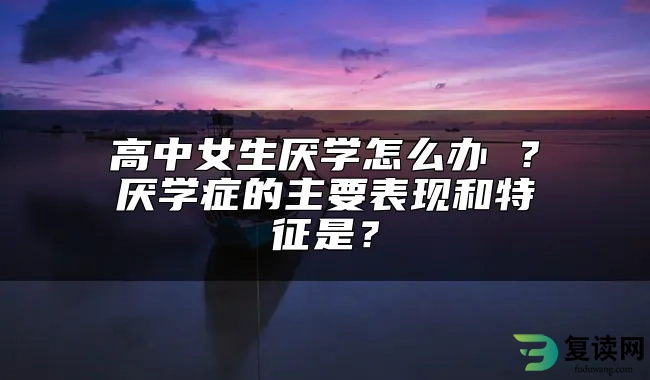 高中女生厌学怎么办 ？厌学症的主要表现和特征是？