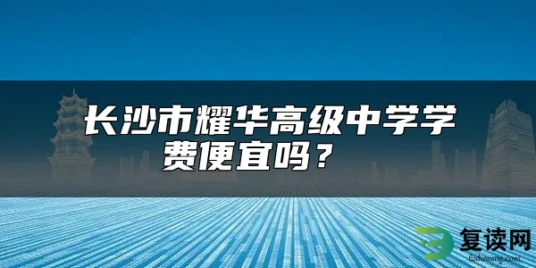 长沙市耀华高级中学学费便宜吗？ 