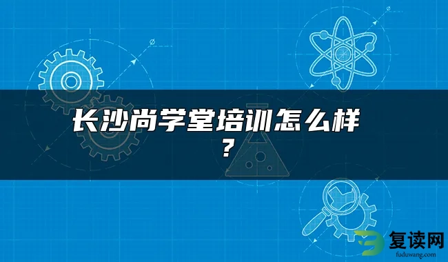 长沙尚学堂培训怎么样 ？