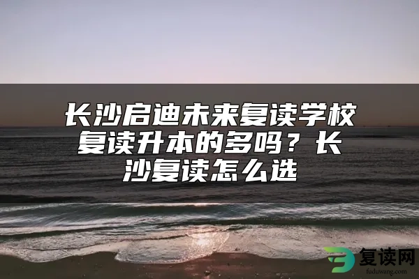 长沙启迪未来复读学校复读升本的多吗？长沙复读怎么选