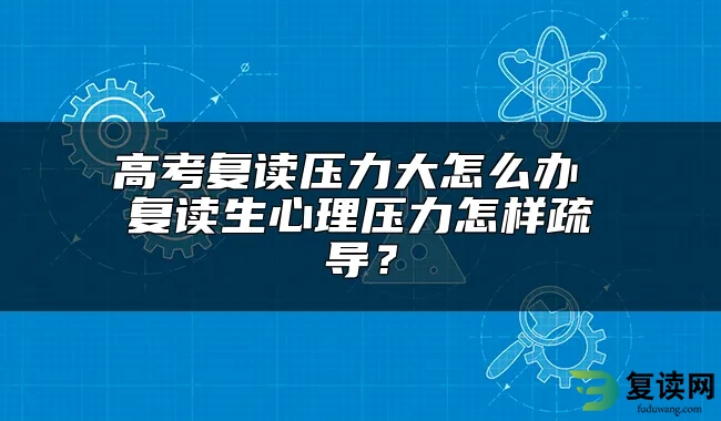 高考复读压力大怎么办 复读生心理压力怎样疏导？