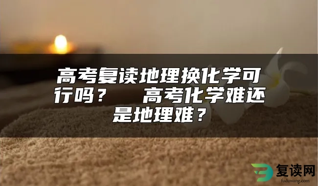 高考复读地理换化学可行吗？  高考化学难还是地理难？